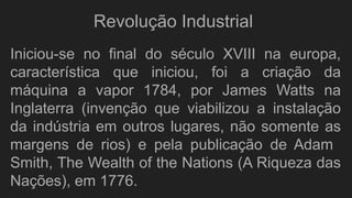Iniciou-se no final do século XVIII na europa,
característica que iniciou, foi a criação da
máquina a vapor 1784, por James Watts na
Inglaterra (invenção que viabilizou a instalação
da indústria em outros lugares, não somente as
margens de rios) e pela publicação de Adam
Smith, The Wealth of the Nations (A Riqueza das
Nações), em 1776.
Revolução Industrial
 