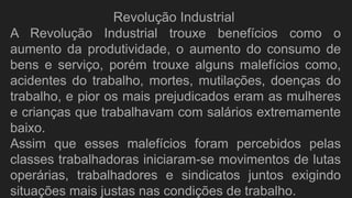 A Revolução Industrial trouxe benefícios como o
aumento da produtividade, o aumento do consumo de
bens e serviço, porém trouxe alguns malefícios como,
acidentes do trabalho, mortes, mutilações, doenças do
trabalho, e pior os mais prejudicados eram as mulheres
e crianças que trabalhavam com salários extremamente
baixo.
Assim que esses malefícios foram percebidos pelas
classes trabalhadoras iniciaram-se movimentos de lutas
operárias, trabalhadores e sindicatos juntos exigindo
situações mais justas nas condições de trabalho.
Revolução Industrial
 