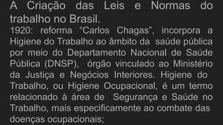 A Criação das Leis e Normas do
trabalho no Brasil.
1920: reforma “Carlos Chagas”, incorpora a
Higiene do Trabalho ao âmbito da saúde pública
por meio do Departamento Nacional de Saúde
Pública (DNSP), órgão vinculado ao Ministério
da Justiça e Negócios Interiores. Higiene do
Trabalho, ou Higiene Ocupacional, é um termo
relacionado à área de Segurança e Saúde no
Trabalho, mais especificamente ao combate das
doenças ocupacionais;
 