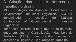 A Criação das Leis e Normas do
trabalho no Brasil.
1938: fundação da American Conference of
Governmental Industrial Hygienists (ACGIH),
denominada, na ocasião, de National
Conference of Governmental Industrial
Hygienists;
1943: pelo Decreto-lei no 5.452, de 1o de maio,
entra em vigor a Consolidação das Leis do
Trabalho (CLT), com capítulo específico
dedicado a Higiene e Segurança do Trabalho;
 