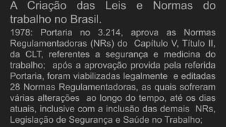 A Criação das Leis e Normas do
trabalho no Brasil.
1978: Portaria no 3.214, aprova as Normas
Regulamentadoras (NRs) do Capítulo V, Título II,
da CLT, referentes a segurança e medicina do
trabalho; após a aprovação provida pela referida
Portaria, foram viabilizadas legalmente e editadas
28 Normas Regulamentadoras, as quais sofreram
várias alterações ao longo do tempo, até os dias
atuais, inclusive com a inclusão das demais NRs,
Legislação de Segurança e Saúde no Trabalho;
 