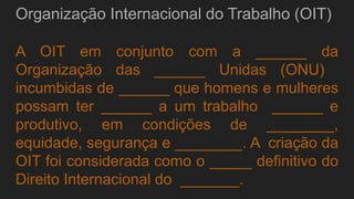 Organização Internacional do Trabalho (OIT)
A OIT em conjunto com a ______ da
Organização das ______ Unidas (ONU)
incumbidas de ______ que homens e mulheres
possam ter ______ a um trabalho ______ e
produtivo, em condições de ________,
equidade, segurança e ________. A criação da
OIT foi considerada como o _____ definitivo do
Direito Internacional do _______.
 