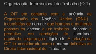 Organização Internacional do Trabalho (OIT)
A OIT em conjunto com a agência da
Organização das Nações Unidas (ONU)
incumbidas de garantir que homens e mulheres
possam ter acesso a um trabalho decente e
produtivo, em condições de liberdade,
equidade, segurança e dignidade. A criação da
OIT foi considerada como o marco definitivo do
Direito Internacional do Trabalho.
 