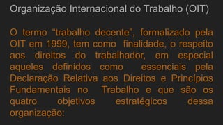 Organização Internacional do Trabalho (OIT)
O termo “trabalho decente”, formalizado pela
OIT em 1999, tem como finalidade, o respeito
aos direitos do trabalhador, em especial
aqueles definidos como essenciais pela
Declaração Relativa aos Direitos e Princípios
Fundamentais no Trabalho e que são os
quatro objetivos estratégicos dessa
organização:
 