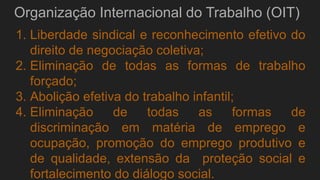 Organização Internacional do Trabalho (OIT)
1. Liberdade sindical e reconhecimento efetivo do
direito de negociação coletiva;
2. Eliminação de todas as formas de trabalho
forçado;
3. Abolição efetiva do trabalho infantil;
4. Eliminação de todas as formas de
discriminação em matéria de emprego e
ocupação, promoção do emprego produtivo e
de qualidade, extensão da proteção social e
fortalecimento do diálogo social.
 