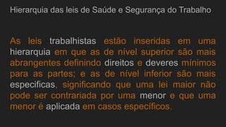 Hierarquia das leis de Saúde e Segurança do Trabalho
As leis trabalhistas estão inseridas em uma
hierarquia em que as de nível superior são mais
abrangentes definindo direitos e deveres mínimos
para as partes; e as de nível inferior são mais
especificas, significando que uma lei maior não
pode ser contrariada por uma menor e que uma
menor é aplicada em casos específicos.
 
