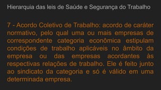 Hierarquia das leis de Saúde e Segurança do Trabalho
7 - Acordo Coletivo de Trabalho: acordo de caráter
normativo, pelo qual uma ou mais empresas de
correspondente categoria econômica estipulam
condições de trabalho aplicáveis no âmbito da
empresa ou das empresas acordantes às
respectivas relações de trabalho. Ele é feito junto
ao sindicato da categoria e só é válido em uma
determinada empresa.
 