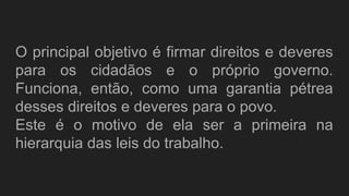 O principal objetivo é firmar direitos e deveres
para os cidadãos e o próprio governo.
Funciona, então, como uma garantia pétrea
desses direitos e deveres para o povo.
Este é o motivo de ela ser a primeira na
hierarquia das leis do trabalho.
 