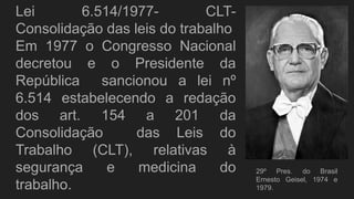 Lei 6.514/1977- CLT-
Consolidação das leis do trabalho
Em 1977 o Congresso Nacional
decretou e o Presidente da
República sancionou a lei nº
6.514 estabelecendo a redação
dos art. 154 a 201 da
Consolidação das Leis do
Trabalho (CLT), relativas à
segurança e medicina do
trabalho.
29º Pres. do Brasil
Ernesto Geisel, 1974 e
1979.
 
