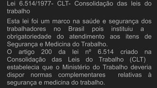 Lei 6.514/1977- CLT- Consolidação das leis do
trabalho
Esta lei foi um marco na saúde e segurança dos
trabalhadores no Brasil pois instituiu a
obrigatoriedade do atendimento aos itens de
Segurança e Medicina do Trabalho.
O artigo 200 da lei nº 6.514 criado na
Consolidação das Leis do Trabalho (CLT)
estabelecia que o Ministério do Trabalho deveria
dispor normas complementares relativas à
segurança e medicina do trabalho.
 