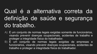 Qual é a alternativa correta da
definição de saúde e segurança
do trabalho.
A) É um conjunto de normas legais exigidas somente de funcionários,
visando prevenir doenças ocupacionais, acidentes de trabalho e
proteger a integridade física do trabalhador.
B) É um conjunto de normas legais exigidas de empresas e
funcionários, visando prevenir doenças ocupacionais, acidentes de
trabalho e proteger a integridade física do trabalhador.
 