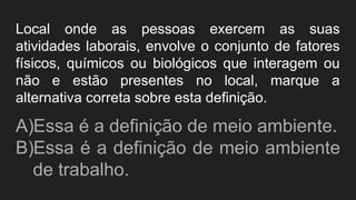 Local onde as pessoas exercem as suas
atividades laborais, envolve o conjunto de fatores
físicos, químicos ou biológicos que interagem ou
não e estão presentes no local, marque a
alternativa correta sobre esta definição.
A)Essa é a definição de meio ambiente.
B)Essa é a definição de meio ambiente
de trabalho.
 
