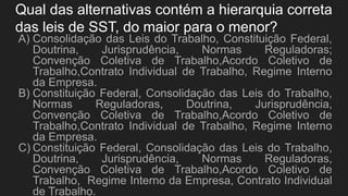 Qual das alternativas contém a hierarquia correta
das leis de SST, do maior para o menor?
A) Consolidação das Leis do Trabalho, Constituição Federal,
Doutrina, Jurisprudência, Normas Reguladoras;
Convenção Coletiva de Trabalho,Acordo Coletivo de
Trabalho,Contrato Individual de Trabalho, Regime Interno
da Empresa.
B) Constituição Federal, Consolidação das Leis do Trabalho,
Normas Reguladoras, Doutrina, Jurisprudência,
Convenção Coletiva de Trabalho,Acordo Coletivo de
Trabalho,Contrato Individual de Trabalho, Regime Interno
da Empresa.
C) Constituição Federal, Consolidação das Leis do Trabalho,
Doutrina, Jurisprudência, Normas Reguladoras,
Convenção Coletiva de Trabalho,Acordo Coletivo de
Trabalho, Regime Interno da Empresa, Contrato Individual
de Trabalho.
 