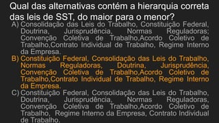 Qual das alternativas contém a hierarquia correta
das leis de SST, do maior para o menor?
A) Consolidação das Leis do Trabalho, Constituição Federal,
Doutrina, Jurisprudência, Normas Reguladoras;
Convenção Coletiva de Trabalho,Acordo Coletivo de
Trabalho,Contrato Individual de Trabalho, Regime Interno
da Empresa.
B) Constituição Federal, Consolidação das Leis do Trabalho,
Normas Reguladoras, Doutrina, Jurisprudência,
Convenção Coletiva de Trabalho,Acordo Coletivo de
Trabalho,Contrato Individual de Trabalho, Regime Interno
da Empresa.
C) Constituição Federal, Consolidação das Leis do Trabalho,
Doutrina, Jurisprudência, Normas Reguladoras,
Convenção Coletiva de Trabalho,Acordo Coletivo de
Trabalho, Regime Interno da Empresa, Contrato Individual
de Trabalho.
 