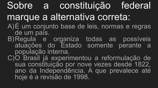 Sobre a constituição federal
marque a alternativa correta:
A)É um conjunto base de leis, normas e regras
de um país.
B)Regula e organiza todas as possíveis
atuações do Estado somente perante a
população interna.
C)O Brasil já experimentou a reformulação de
sua constituição por nove vezes desde 1822,
ano da Independência. A que prevalece até
hoje é a revisão de 1998.
 