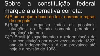 Sobre a constituição federal
marque a alternativa correta:
A)É um conjunto base de leis, normas e regras
de um país.
B)Regula e organiza todas as possíveis
atuações do Estado somente perante a
população interna.
C)O Brasil já experimentou a reformulação de
sua constituição por nove vezes desde 1822,
ano da Independência. A que prevalece até
hoje é a revisão de 1998.
 