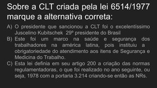 Sobre a CLT criada pela lei 6514/1977
marque a alternativa correta:
A) O presidente que sancionou a CLT foi o excelentíssimo
Juscelino Kubitschek 29º presidente do Brasil
B) Este foi um marco na saúde e segurança dos
trabalhadores na américa latina, pois instituiu a
obrigatoriedade do atendimento aos itens de Segurança e
Medicina do Trabalho.
C) Esta lei definia em seu artigo 200 a criação das normas
regulamentadoras, o que foi realizado no ano seguinte, ou
seja, 1978 com a portaria 3.214 criando-se então as NRs.
 