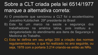 Sobre a CLT criada pela lei 6514/1977
marque a alternativa correta:
A) O presidente que sancionou a CLT foi o excelentíssimo
Juscelino Kubitschek 29º presidente do Brasil
B) Este foi um marco na saúde e segurança dos
trabalhadores na américa latina, pois instituiu a
obrigatoriedade do atendimento aos itens de Segurança e
Medicina do Trabalho.
C) Esta lei definia em seu artigo 200 a criação das normas
regulamentadoras, o que foi realizado no ano seguinte, ou
seja, 1978 com a portaria 3.214 criando-se então as NRs.
 