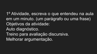 1º Atividade, escreva o que entendeu na aula
em um minuto. (um parágrafo ou uma frase)
Objetivos da atividade:
Auto diagnóstico.
Treino para avaliação discursiva.
Melhorar argumentação.
 