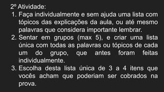 2º Atividade:
1. Faça individualmente e sem ajuda uma lista com
tópicos das explicações da aula, ou até mesmo
palavras que considera importante lembrar.
2. Sentar em grupos (max 5), e criar uma lista
única com todas as palavras ou tópicos de cada
um do grupo, que antes foram feitas
individualmente.
3. Escolha desta lista única de 3 a 4 itens que
vocês acham que poderiam ser cobrados na
prova.
 