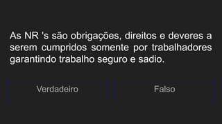 As NR 's são obrigações, direitos e deveres a
serem cumpridos somente por trabalhadores
garantindo trabalho seguro e sadio.
Verdadeiro Falso
 