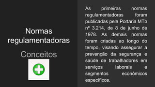 Normas
regulamentadoras
Conceitos
As primeiras normas
regulamentadoras foram
publicadas pela Portaria MTb
nº 3.214, de 8 de junho de
1978. As demais normas
foram criadas ao longo do
tempo, visando assegurar a
prevenção da segurança e
saúde de trabalhadores em
serviços laborais e
segmentos econômicos
específicos.
 