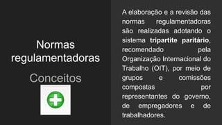 Normas
regulamentadoras
Conceitos
A elaboração e a revisão das
normas regulamentadoras
são realizadas adotando o
sistema tripartite paritário,
recomendado pela
Organização Internacional do
Trabalho (OIT), por meio de
grupos e comissões
compostas por
representantes do governo,
de empregadores e de
trabalhadores.
 