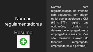 Normas
regulamentadoras
Resumo
Normas para
regulamentação do trabalho
com segurança, tem origem
na lei que estabeleceu a CLT
(6514/1977), registro das
obrigações, direitos e
deveres de empregadores e
empregados. e suas revisões
são realizada através do
tripartido (empregado,
empregadores e o governo)
 