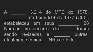 A ______ 3.214 do MTE de 1978,
_________ na Lei 6.514 de 1977 (CLT),
estabeleceu em seus ________ 28
Normas, no decorrer dos ____ foram
sendo revisadas e ______ outras,
atualmente temos __ NRs ao todo.
 
