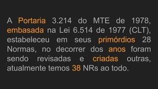 A Portaria 3.214 do MTE de 1978,
embasada na Lei 6.514 de 1977 (CLT),
estabeleceu em seus primórdios 28
Normas, no decorrer dos anos foram
sendo revisadas e criadas outras,
atualmente temos 38 NRs ao todo.
 