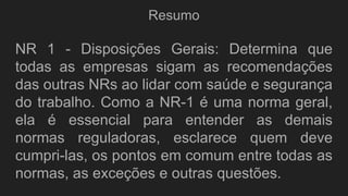 Resumo
NR 1 - Disposições Gerais: Determina que
todas as empresas sigam as recomendações
das outras NRs ao lidar com saúde e segurança
do trabalho. Como a NR-1 é uma norma geral,
ela é essencial para entender as demais
normas reguladoras, esclarece quem deve
cumpri-las, os pontos em comum entre todas as
normas, as exceções e outras questões.
 