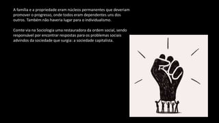 A família e a propriedade eram núcleos permanentes que deveriam
promover o progresso, onde todos eram dependentes uns dos
outros. Também não haveria lugar para o individualismo.
Comte via na Sociologia uma restauradora da ordem social, sendo
responsável por encontrar respostas para os problemas sociais
advindos da sociedade que surgia: a sociedade capitalista.
 