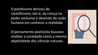 O positivismo derivou do
cientificismo, isto é, da crença no
poder exclusivo e absoluto da razão
humana em conhecer a realidade.
O pensamento positivista buscava
analisar a sociedade como a mesma
objetividade das ciências naturais.
 