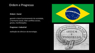 Ordem e Progresso
Ordem = Social
garantir o bom funcionamento da sociedade,
a harmonia social, inibir conflitos sociais,
greves, manifestações.
Progresso = Industrial
exaltação da ciência e da tecnologia.
 