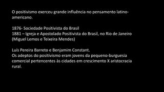 O positivismo exerceu grande influência no pensamento latino-
americano.
1876- Sociedade Positivista do Brasil
1881 – Igreja e Apostolado Positivista do Brasil, no Rio de Janeiro
(Miguel Lemos e Teixeira Mendes)
Luís Pereira Barreto e Benjamim Constant.
Os adeptos do positivismo eram jovens da pequeno-burguesia
comercial pertencentes às cidades em crescimento X aristocracia
rural.
 