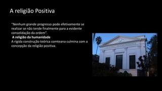 A religião Positiva
“Nenhum grande progresso pode efetivamente se
realizar se não tende finalmente para a evidente
consolidação da ordem”.
A religião da humanidade
A rígida construção teórica comteana culmina com a
concepção da religião positiva.
 