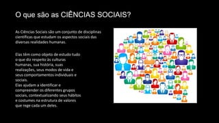 O que são as CIÊNCIAS SOCIAIS?
As Ciências Sociais são um conjunto de disciplinas
científicas que estudam os aspectos sociais das
diversas realidades humanas.
Elas têm como objeto de estudo tudo
o que diz respeito às culturas
humanas, sua história, suas
realizações, seus modos de vida e
seus comportamentos individuais e
sociais.
Elas ajudam a identificar e
compreender os diferentes grupos
sociais, contextualizando seus hábitos
e costumes na estrutura de valores
que rege cada um deles.
 