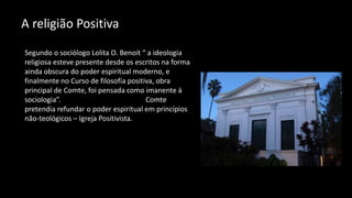A religião Positiva
Segundo o sociólogo Lolita O. Benoit “ a ideologia
religiosa esteve presente desde os escritos na forma
ainda obscura do poder espiritual moderno, e
finalmente no Curso de filosofia positiva, obra
principal de Comte, foi pensada como imanente à
sociologia”. Comte
pretendia refundar o poder espiritual em princípios
não-teológicos – Igreja Positivista.
 