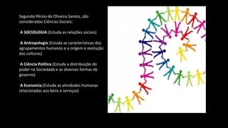 Segundo Pérsio de Oliveira Santos, são
consideradas Ciências Sociais:
A SOCIOLOGIA (Estuda as relações sociais)
A Antropologia (Estuda as características dos
agrupamentos humanos e a origem e evolução
das culturas)
A Ciência Política (Estuda a distribuição do
poder na Sociedade e as diversas formas de
governo)
A Economia (Estuda as atividades humanas
relacionadas aos bens e serviços)
 