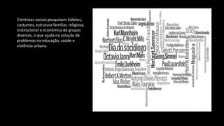 Cientistas sociais pesquisam hábitos,
costumes, estrutura familiar, religiosa,
institucional e econômica de grupos
diversos, o que ajuda na solução de
problemas na educação, saúde e
violência urbana.
 