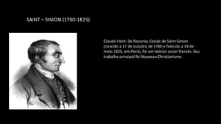 SAINT – SIMON (1760-1825)
Claude-Henri De Rouvroy, Conde de Saint-Simon
(nascido a 17 de outubro de 1760 e falecido a 19 de
maio 1825, em Paris), foi um teórico social francês. Seu
trabalho principal foi Nouveau Christianisme.
 