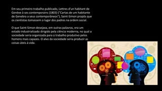 Em seu primeiro trabalho publicado, Lettres d'un habitant de
Genève à ses contemporains (1803) ("Cartas de um habitante
de Genebra a seus contemporâneos"), Saint-Simon propôs que
os cientistas tomassem o lugar dos padres na ordem social.
O que Saint-Simon desejava, em outras palavras, era um
estado industrializado dirigido pela ciência moderna, no qual a
sociedade seria organizada para o trabalho produtivo pelos
homens mais capazes. O alvo da sociedade seria produzir as
coisas úteis à vida.
 