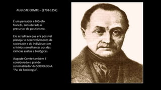 AUGUSTE COMTE – (1798-1857)
É um pensador e filósofo
francês, considerado o
precursor do positivismo.
Ele acreditava que era possível
planejar o desenvolvimento da
sociedade e do indivíduo com
critérios semelhantes aos das
ciências exatas e biológicas.
Auguste Comte também é
considerado o grande
sistematizador da SOCIOLOGIA.
“Pai da Sociologia”.
 