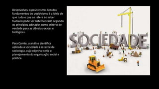 Desenvolveu o positivismo. Um dos
fundamentos do positivismo é a ideia de
que tudo o que se refere ao saber
humano pode ser sistematizado segundo
os princípios adotados como critério de
verdade para as ciências exatas e
biológicas.
Para Comte, a análise científica
aplicada à sociedade é o cerne da
sociologia, cujo objetivo seria o
planejamento da organização social e
política.
 