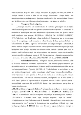 10

outras expressões. Hoje não mais. Diálogo para dentro da igreja e para fora, para dentro da
teologia católica e cristão e para fora da teologia confessional. Diálogo aberto, sem
dogmatismo para apreender do outro, das outras manifestações, das outras religiões. O futuro
será de diálogo entre as religiões ou será de intolerância e guerra entre as religiões.
3.             Uma pastoral mais exigente...
       A revolução industrial com o deslocamento da economia agrícola para uma economia
industrial urbana globalizada está a exigir uma nova forma de fazer pastoral...o forte acento na
comunicação tecnológica com mil possiblidades apresenta-se como um grande desafio
atual...reciclagem dos agentes... PASTORAL URBANO EM QUESTAO...INTERNET
ETC....Tudo isso é um desafio para o fazer teológico. É fundamental que se pense novas
formas de evangelização e não se repita as velhas fórmulas de fazer pastoral. Inclusive as
velhas fórmulas da CEBs... É preciso um verdadeiro choque pastoral para a urbanidade. É
preciso entender a lógica descentralizada das cidades para fazer uma boa evangelização e por
conseguinte uma teologia pertinente aos nossos tempos. Pensar a pastoral para além da
estrutura tradicional da paróquia que se concentra em sacramentos e em um vínculo passivo
tanto do sacerdote ou dirigente, quanto do fiel. É preciso quebrar a lógica do sacramentalismo
e formalismo da tradição. CRIAÇÃO, CRIATIVIDADE É A PALAVRA DE ORDEM.
4.             Sede de Espiritualidade... Inteligência racional, emocional e espiritual....onda
de livros de auto-ajuda...esoterismo...espiritismo etc....mas também grupos espirituais que
aprofundam sem cair no emocionalismo...A postura aqui é de acompanhamento crítico com os
movimentos espirituais... Como diz RAHNER... O Cristão do futuro ou será místico, ou não
será cristão....Uma profunda e afetiva comunicação entre Deus e o homem... Espiritualidade é
fazer experiência do amor gratuito de Deus,..é uma mudança de coração de pedra para um
coração de carne... Em qualquer ambiente que se vai, da empresa a sala de aula, quando se
mexe com a questão da espiritualidade a recepção é imediata. Agora, é preciso pensar a
espiritualidade como uma vida no ESPÍRITO Santo, e não como pietismo, oração, fuga do
mundo, intimismo etc...
5. Pluridiversidade de lugares teológicos: A teologia clássica conheceu os famosos lugares
teológicos....(ESCRITURA        E    MAGISTÉRIOS           E    TEÓLOGOS          SOBRETUDO
TOMAS)...a modernidade sensível as angústias e esperanças do homem pôs em evidência a
EXPERIENCIA HUMANA como lugar teológico enquanto “lugar de sentido”...
Privelegiaram-se as experiências carregadas de densidade existencial: dor, a morte, angústia, o
vazio, existencial etc...A teologia da libertação, por sua vez, pôs em evidência outro lugar
teológico priviligiado: O POBRE. Com esses dois novos lugares teológicos a teologia se
 