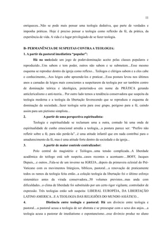 11

enriqueceu...Não se pode mais pensar uma teologia dedutiva, que parte de verdades e
imponha práticas. Hoje é preciso pensar a teologia como reflexão da fé, da prática, da
experiência de vida. A vida é o lugar privilegiado de se fazer teologia.


B- PERMANÊNCIA DE SUSPEITAS CONTRA A TEOLOGIA:
1. A partir da pastoral imediatista “popular”:
       Há na sociedade um jogo de poder-dominação aceito pelas classes populares e
reproduzido...Uns sabem e tem poder, outros não sabem e se submetem....Esse mesmo
esquema se reproduz dentro da igreja como reflexo... Teólogos e clérigos sabem e a eles cabe
o conhecimento,...Aos leigos cabe apreende-los e praticar....Essa postura levou nos últimos
anos a camadas de leigos mais conscientes a suspeitarem da teologia por ser também centro
de dominação teórica e ideológica, preterindo-a em nome da PRÁTICA gerando
anticlericalismo e anti-teoria... Por outro lado temos a tendência conservadora que suspeita da
teologia moderna e a teologia da libertação favorecendo que se reproduza o esquema de
dominação da sociedade...fazer teologia seria para esse grupo, perigoso para a fé, caindo
assim para um pietismo simplista...
2.             A partir de uma perspectiva espiritualista:
       Teologia e espiritualidade se reclamam uma a outra, contudo há uma onda de
espiritualidade de cunho emocional arredia a teologia,...a postura parece ser: “Prefiro não
refletir sobre a fé, para não perde-la”...é uma atitude infantil que em nada contribui para o
amadurecimento da fé, mas é uma atitude forte dentro da sociedade e da igreja...
3.             A partir de maior controle centralizador:
       Polo central do magistério e Teólogos...uma tensão complicada...A liberdade
acadêmica do teólogo está sob suspeita...casos recentes a acentuam-....BOFF, Jacques
Depuis,...e outros...Fala-se de um inverno na IGREJA...depois da primavera eclesial do Pré-
Vaticano com os movimentos litúrgicos, bíblicos, pastoral....a renovação de praticamente
todos os ramos da teologia feita então...a coleção teologia da libertação foi o último esforço
sistemático antes da virada conservadora...50 volumes previstos...mas anda com
dificuldades...o clima de liberdade foi substituído por um certo rigor vigilante, controlador de
expressão. Três teologias estão sob suspeita: LIBERAL EUROPÉIA, DA LIBERTAÇÃO
LATINO AMERICA...E A TEOLOGIA DAS RELIGIÕES DO MUNDO ASIÁTICO...
4.               Distância entre teologia e pastoral: Há um divórcio entre teologia e
pastoral....a pastoral acusa a teologia de ser abstrata e se preocupar com o sexo dos anjos....a
teologia acusa a pastorar de imediatismo e espontaneísmo...esse divórcio produz no aluno
 