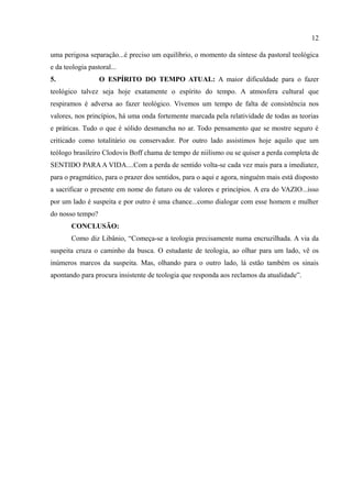 12

uma perigosa separação...é preciso um equilíbrio, o momento da síntese da pastoral teológica
e da teologia pastoral...
5.                O ESPÍRITO DO TEMPO ATUAL: A maior dificuldade para o fazer
teológico talvez seja hoje exatamente o espírito do tempo. A atmosfera cultural que
respiramos é adversa ao fazer teológico. Vivemos um tempo de falta de consistência nos
valores, nos princípios, há uma onda fortemente marcada pela relatividade de todas as teorias
e práticas. Tudo o que é sólido desmancha no ar. Todo pensamento que se mostre seguro é
criticado como totalitário ou conservador. Por outro lado assistimos hoje aquilo que um
teólogo brasileiro Clodovis Boff chama de tempo de niilismo ou se quiser a perda completa de
SENTIDO PARA A VIDA....Com a perda de sentido volta-se cada vez mais para a imediatez,
para o pragmático, para o prazer dos sentidos, para o aqui e agora, ninguém mais está disposto
a sacrificar o presente em nome do futuro ou de valores e princípios. A era do VAZIO...isso
por um lado é suspeita e por outro é uma chance...como dialogar com esse homem e mulher
do nosso tempo?
       CONCLUSÃO:
       Como diz Libânio, “Começa-se a teologia precisamente numa encruzilhada. A via da
suspeita cruza o caminho da busca. O estudante de teologia, ao olhar para um lado, vê os
inúmeros marcos da suspeita. Mas, olhando para o outro lado, lá estão também os sinais
apontando para procura insistente de teologia que responda aos reclamos da atualidade”.
 