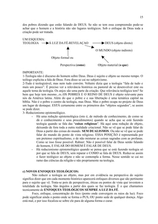 15

dos pobres dizendo que estão falando de DEUS. Se não se tem essa compreensão pode-se
achar que o homem e a história não são lugares teológicos. Sob o enfoque de Deus toda a
criação pode ser tratada.

UM ESQUEMA:
TEOLOGIA            Á LUZ DA FÉ-REVELAÇAO                       DEUS (objeto direto)

                                                         O MUNDO (objeto indireto)

                      Objeto formal ou

                             Perspectiva (como)           Objeto material (o que)

IMPORTANTE:
1-Teologia não é discurso do homem sobre Deus. Deus é sujeito e objeto ao mesmo tempo. O
teólogo explicita a fala de Deus. Fora disso se cai no subjetivismo.
2-Tudo é teologizável, mas nem tudo convém. Voltaire dizia que a teologia “fala de tudo e
mais um pouco”. É preciso ver a relevância histórica ou pastoral de se desenvolver este ou
aquele tema da teologia. Os anjos são uma parte da criação. Que relevância teológica tem? Se
bem que hoje tem mesmo...rs..OS POBRES E O REINO DE DEUS é objeto relevante para
nós da América latina. Além do que o pobre e e sua libertação é uma temática capital na
bíblia. Não é o pobre o centro da teologia, mas Deus. Mas o pobre ocupa no projeto de Deus
um lugar de destaque. ESTÁ certamente entre os primeiros dos “objetos segundos”, se assim
se pode dizer.
3- Reducionismo epistemológico.
        - Há uma redução epistemológica (isto é, de método de conhecimento, de como se
           dá o conhecimento e seus procedimentos) quando se acha que se está fazendo
           teologia quando se fala das “coisas religiosas”. Há aqui uma redução de objeto,
           deixando de fora toda a outra realidade criacional. Não se vê que se pode falar de
           Deus a partir das coisas do mundo. SEM DUALISMOS. Ou não se vê que se pode
           falar do mundo do ponto de vista religioso. ESSA POSIÇÃO é representada por
           um pretenso espiritualismo, o de não misturar as coisas sagradas com as profanas.
           Como se isso fosse possível. Rahner: Não é possível falar de Deus senão falando
           do homem, E FALAR DO HOMEM É FALAR DE DEUS.
        - Há reducionismo epistemológico quando se pensa que se está fazendo teologia só
           por que se fala de DEUS, sem reparar o COMO se fala de DEUS. Reduz-se assim
           o fazer teológico ao objeto e não se contempla a forma. Nesse sentido se cai no
           ramo das ciências da religião e não propriamente na teologia.


c) NOVOS ENFOQUES TEOLÓGICOS:
        Não reduzir a teologia ao objeto, mas por em evidência na perspectiva do sujeito
significa dizer que em cada momento histórico aparecerá enfoques diversos que são pertinente
para o sujeito que vê. Trata-se pois de perspectivas, óticas ou pontos de vista que investem a
totalidade da teologia. São ângulos a partir dos quais se faz teologia. É o que chamamos
tecnicamente de ENFOQUES TEOLÓGICOS SEMPRE A LUZ DA FÉ.
        Foco, enfoque, concentração do foco (ponto onde convergem os raios da luz). Foco
pode significar ainda o ponto onde se forma o PUS, OU ponto sede de qualquer doença. Algo
está mal, e por isso focaliza-se sobre ele para de alguma forma o curar.
 