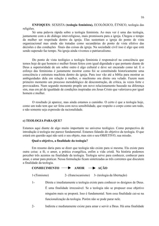 16

        ENFOQUES: SEXISTA (teologia feminista), ECOLÓGICO, ÉTNICO, teologia das
religiões.
        Só uma palavra rápida sobre a teologia feminista. Ao meu ver é uma das teologia,
juntamente com a do diálogo inter-religioso, mais promissora para a igreja. Chegou o tempo
da mulher ser respeitada dentro da igreja. Elas sustentam a igreja do ponto de vista
organizacional mas ainda são tratadas como secundárias do ponto de vista efetivo das
decisões e das conduções finais das coisas da igreja. Na sociedade civil isso é algo que está
sendo superado faz tempo. Na igreja ainda vivemos o patriarcalismo.

       Do ponto de vista teológico a teologia feminista é responsável na consciência que
temos hoje de que homem e mulher foram feitos com igual dignidade e que portanto diante de
Deus a superioridade de um sobre outro é algo cultural e deve ser encarado como tal. E o
esforço das feministas é justamente mostrar como foi se constituindo historicamente uma
consciência e estrutura machista dentro da igreja. Para isso vão até a bíblia para mostrar as
ambiguidades dela em relação à mulher, o machismo ora direto ora velado. Fazem num
primeiro momento um processo metodológico de desconstrução, de crítica, às vezes forte e
provocadora. Num segundo momento propõe um novo relacionamento baseado na diferença
sim, mas em pé de igualdade de condições inspiradas em Jesus Cristo que valorizava por igual
homem e mulher.

       O resultado já aparece, mas ainda estamos a caminho. O certo é que a teologia hoje,
como um todo tem que ser feita com nova sensibilidade, que respeito o corpo como um todo,
e não somente seja expressão da racionalidade.


c) TEOLOGIA PARA QUE?

Estamos aqui diante de algo muito importante no universo teológico. Como perspectiva de
introdução à teologia me parece fundamental. Estamos falando do objetivo da teologia. O que
estará em questão aqui não será o seu objeto, mas sim o seu OBJETIVO, sua missão.
       Qual o objetivo, a finalidade da teologia?

        Em resumo daria para se dizer que teologia não existe para si mesma. Ela existe para
outra coisa: a fé, o amor, a prática evangélica, enfim a vida cristã. Na história podemos
perceber três acentos na finalidade da teologia. Teologia serve para conhecer, conhecer para
amar, e amar para praticar. Nessa formulação ficam sintetizadas as três correntes que discutem
a finalidade da teologia.
       CONHECIMENTO                    AMOR               AÇÃO

       1-(Tomismo)              2- (franciscanismo)    3- (teologia da libertação)

       1-        Direta e imediatamente a teologia existe para conhecer os desígnos de Deus.
                 É uma finalidade irrecusável. Se a teologia não se propuser esse objetivo
                 ninguém mais se proporá. Isso é fundamental. Sem essa finalidade cai-se na
                 funcionalização da teologia. Porém não se pode parar nele.

       2-        Indireta e mediatamente existe para amar e servir a Deus. Há uma finalidade
 