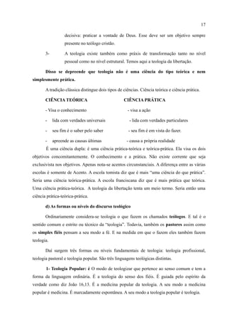 17

                  decisiva: praticar a vontade de Deus. Esse deve ser um objetivo sempre
                  presente no teólogo cristão.

       3-         A teologia existe também como práxis de transformação tanto no nível
                  pessoal como no nível estrutural. Temos aqui a teologia da libertação.

       Disso se depreende que teologia não é uma ciência do tipo teórica e nem
simplesmente prática.

       A tradição clássica distingue dois tipos de ciências. Ciência teórica e ciência prática.

       CIÊNCIA TEÓRICA                             CIÊNCIA PRÁTICA

       - Visa o conhecimento                         - visa a ação

       -    lida com verdades universais              - lida com verdades particulares

       -    seu fim é o saber pelo saber              - seu fim é em vista do fazer.

       -    apreende as causas últimas               - causa a própria realidade
       É uma ciência dupla: é uma ciência prática-teórica e teórica-prática. Ela visa os dois
objetivos concomitantemente. O conhecimento e a prática. Não existe corrente que seja
exclusivista nos objetivos. Apenas nota-se acentos circunstanciais. A diferença entre as várias
escolas é somente de Acento. A escola tomista diz que é mais “uma ciência do que prática”.
Seria uma ciência teórica-prática. A escola franciscana diz que é mais prática que teórica.
Uma ciência prática-teórica. A teologia da libertação tenta um meio termo. Seria então uma
ciência prática-teórica-prática.

       d) As formas ou níveis do discurso teológico

       Ordinariamente considera-se teologia o que fazem os chamados teólogos. E tal é o
sentido comum e estrito ou técnico da “teologia”. Todavia, também os pastores assim como
os simples fiéis pensam a seu modo a fé. E na medida em que o fazem eles também fazem
teologia.

       Daí surgem três formas ou níveis fundamentais de teologia: teologia profissional,
teologia pastoral e teologia popular. São três linguagens teológicas distintas.

       1- Teologia Popular: é O modo de teologizar que pertence ao senso comum e tem a
forma da linguagem ordinária. É a teologia do senso dos fiéis. É guiada pelo espírito da
verdade como diz João 16,13. É a medicina popular da teologia. A seu modo a medicina
popular é medicina. É marcadamente espontânea. A seu modo a teologia popular é teologia.
 